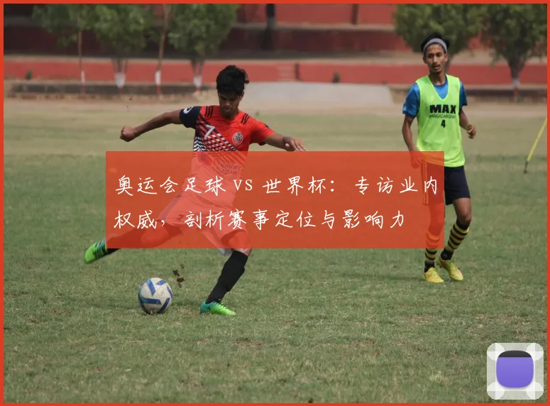 奥运会足球 vs 世界杯：专访业内权威，剖析赛事定位与影响力