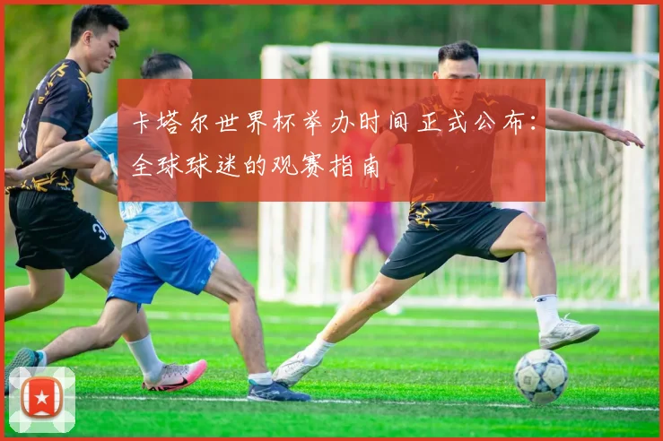 卡塔尔世界杯举办时间正式公布：全球球迷的观赛指南