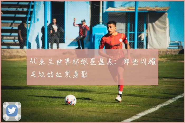 AC米兰世界杯球星盘点：那些闪耀足坛的红黑身影