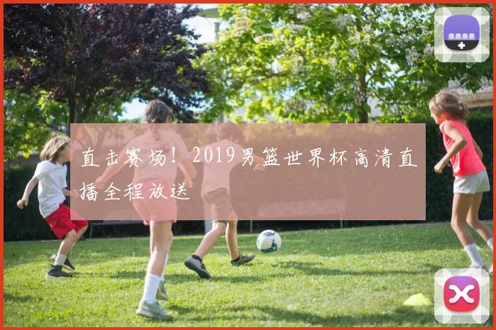 直击赛场！2019男篮世界杯高清直播全程放送