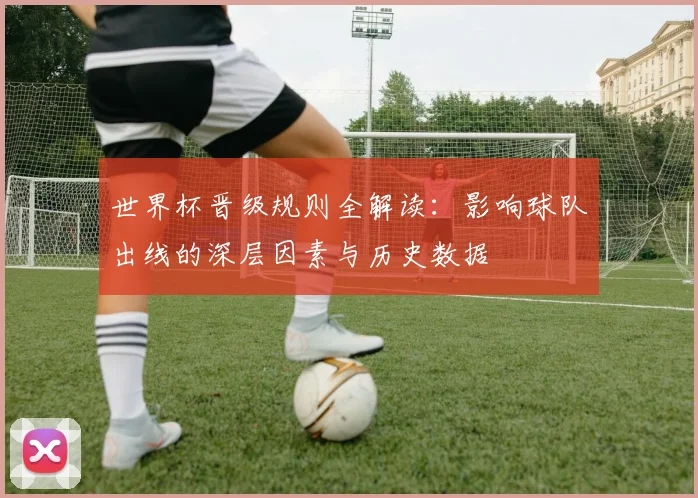 世界杯晋级规则全解读：影响球队出线的深层因素与历史数据