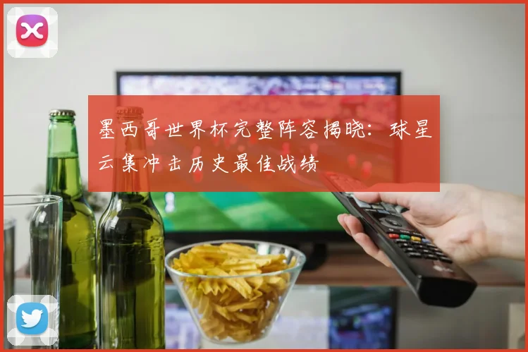 墨西哥世界杯完整阵容揭晓:球星云集冲击历史最佳战绩