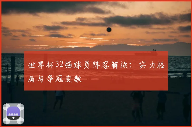 世界杯32强球员阵容解读：实力格局与争冠变数