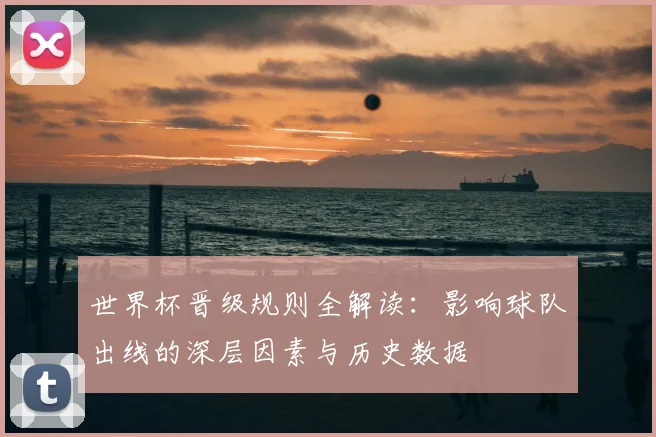 世界杯晋级规则全解读:影响球队出线的深层因素与历史数据